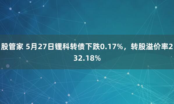 股管家 5月27日锂科转债下跌0.17%，转股溢价率232.18%
