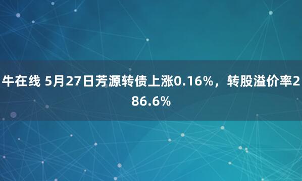 牛在线 5月27日芳源转债上涨0.16%，转股溢价率286.6%