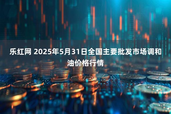 乐红网 2025年5月31日全国主要批发市场调和油价格行情