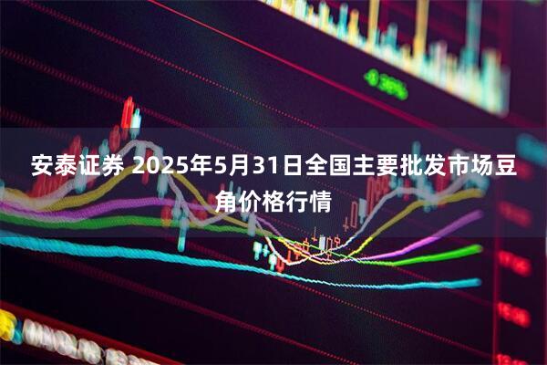 安泰证券 2025年5月31日全国主要批发市场豆角价格行情