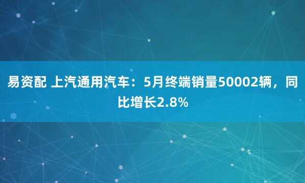 易资配 上汽通用汽车：5月终端销量50002辆，同比增长2.8%