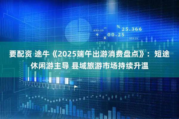 要配资 途牛《2025端午出游消费盘点》：短途休闲游主导 县域旅游市场持续升温