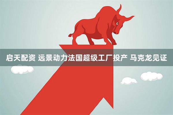 启天配资 远景动力法国超级工厂投产 马克龙见证