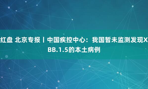 红盘 北京专报丨中国疾控中心：我国暂未监测发现XBB.1.5的本土病例