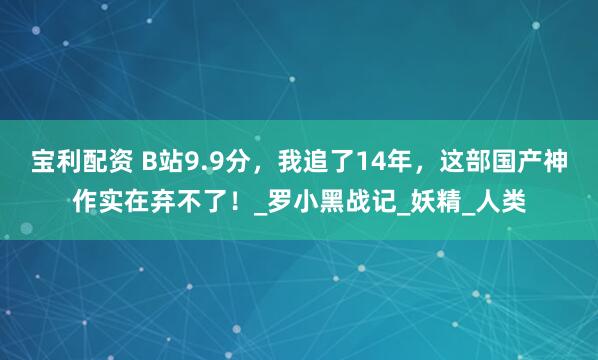 宝利配资 B站9.9分，我追了14年，这部国产神作实在弃不了！_罗小黑战记_妖精_人类