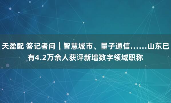 天盈配 答记者问｜智慧城市、量子通信……山东已有4.2万余人获评新增数字领域职称