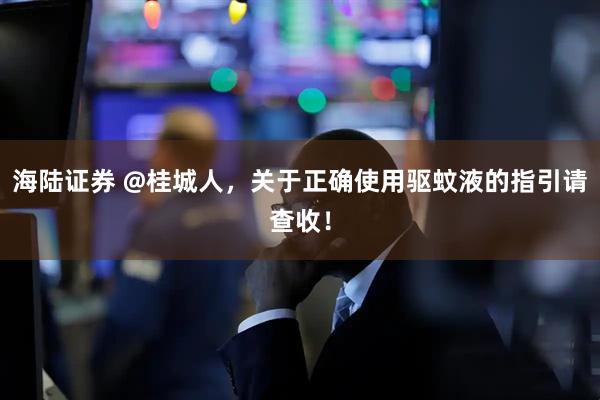 海陆证券 @桂城人，关于正确使用驱蚊液的指引请查收！