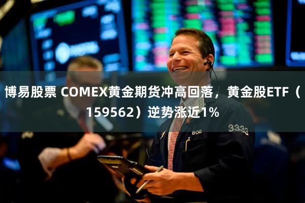 博易股票 COMEX黄金期货冲高回落，黄金股ETF（159562）逆势涨近1%
