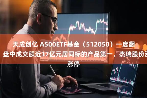 天成创亿 A500ETF基金（512050）一度翻红，盘中成交额近37亿元居同标的产品第一，杰瑞股份涨停