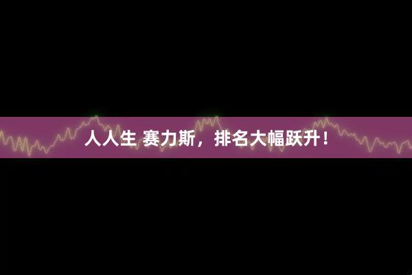 人人生 赛力斯，排名大幅跃升！