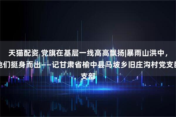 天猫配资 党旗在基层一线高高飘扬|暴雨山洪中，他们挺身而出——记甘肃省榆中县马坡乡旧庄沟村党支部