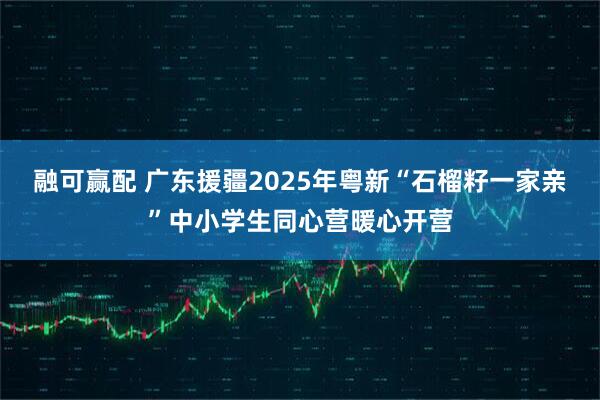 融可赢配 广东援疆2025年粤新“石榴籽一家亲”中小学生同心营暖心开营