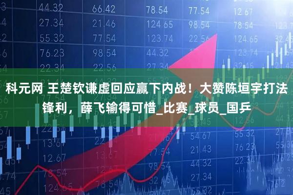 科元网 王楚钦谦虚回应赢下内战！大赞陈垣宇打法锋利，薛飞输得可惜_比赛_球员_国乒