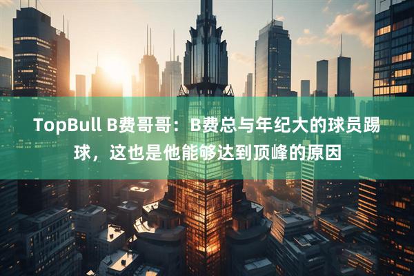 TopBull B费哥哥：B费总与年纪大的球员踢球，这也是他能够达到顶峰的原因
