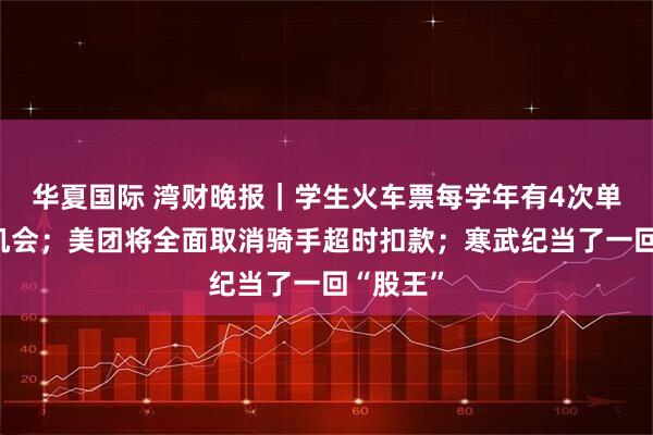 华夏国际 湾财晚报|学生火车票每学年有4次单程优惠机会;美团将全面取消骑手超时扣款;寒武纪当了一回“股王”