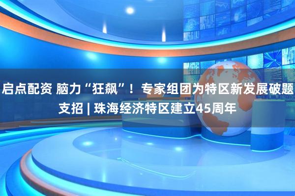 启点配资 脑力“狂飙”！专家组团为特区新发展破题支招 | 珠海经济特区建立45周年