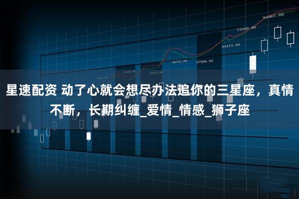 星速配资 动了心就会想尽办法追你的三星座，真情不断，长期纠缠_爱情_情感_狮子座