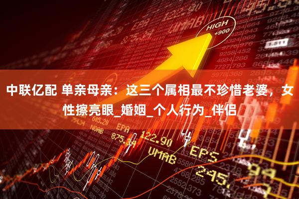 中联亿配 单亲母亲：这三个属相最不珍惜老婆，女性擦亮眼_婚姻_个人行为_伴侣