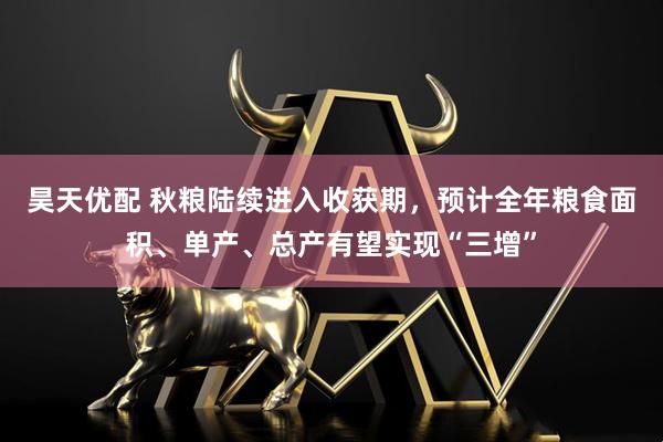 昊天优配 秋粮陆续进入收获期，预计全年粮食面积、单产、总产有望实现“三增”