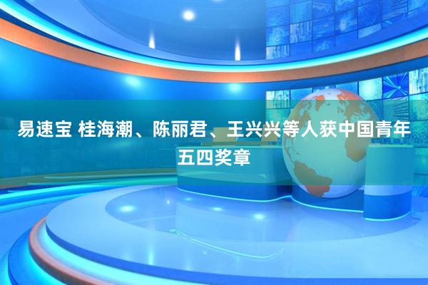 易速宝 桂海潮、陈丽君、王兴兴等人获中国青年五四奖章