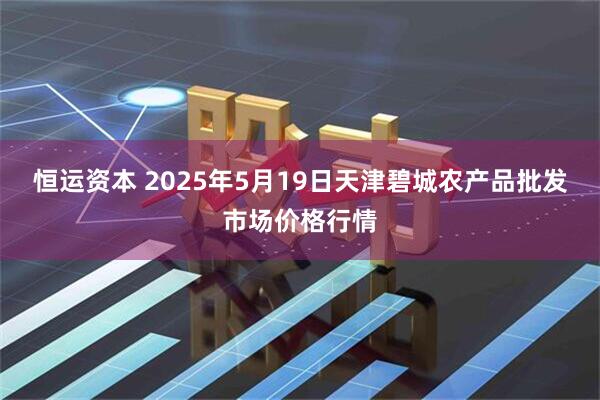 恒运资本 2025年5月19日天津碧城农产品批发市场价格行情