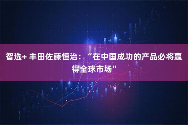 智选+ 丰田佐藤恒治：“在中国成功的产品必将赢得全球市场”