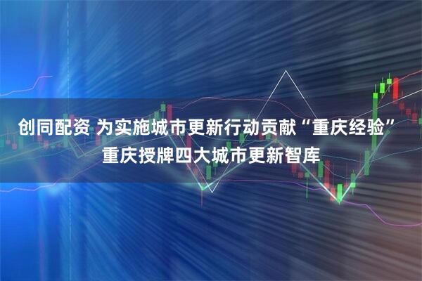 创同配资 为实施城市更新行动贡献“重庆经验” 重庆授牌四大城市更新智库