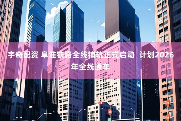 宇奇配资 阜淮铁路全线铺轨正式启动  计划2026年全线通车