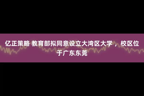 亿正策略 教育部拟同意设立大湾区大学 ，校区位于广东东莞