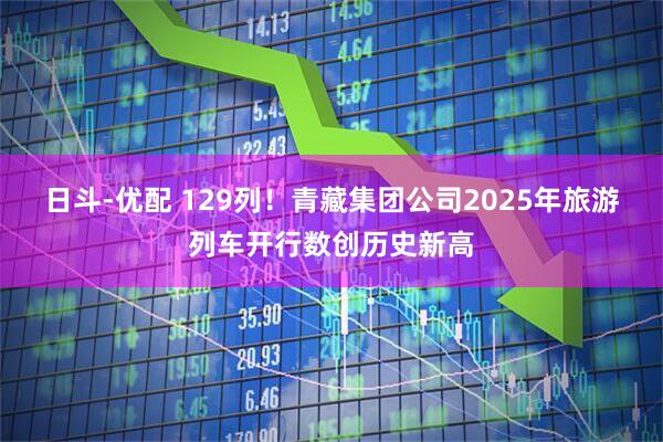日斗-优配 129列！青藏集团公司2025年旅游列车开行数创历史新高