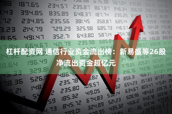 杠杆配资网 通信行业资金流出榜：新易盛等26股净流出资金超亿元