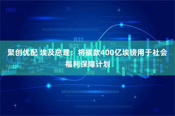 聚创优配 埃及总理：将拨款400亿埃镑用于社会福利保障计划