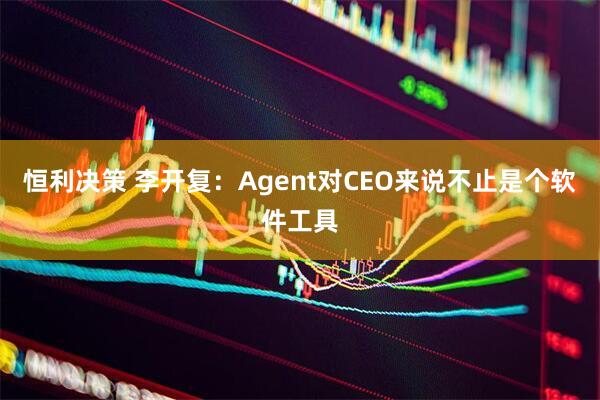 恒利决策 李开复：Agent对CEO来说不止是个软件工具
