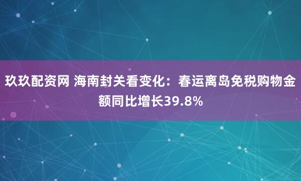 玖玖配资网 海南封关看变化：春运离岛免税购物金额同比增长39.8%
