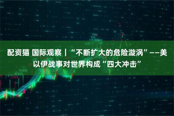 配资猫 国际观察｜“不断扩大的危险漩涡”——美以伊战事对世界构成“四大冲击”