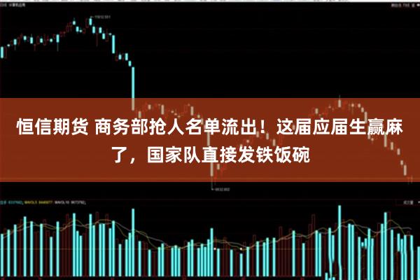 恒信期货 商务部抢人名单流出！这届应届生赢麻了，国家队直接发铁饭碗