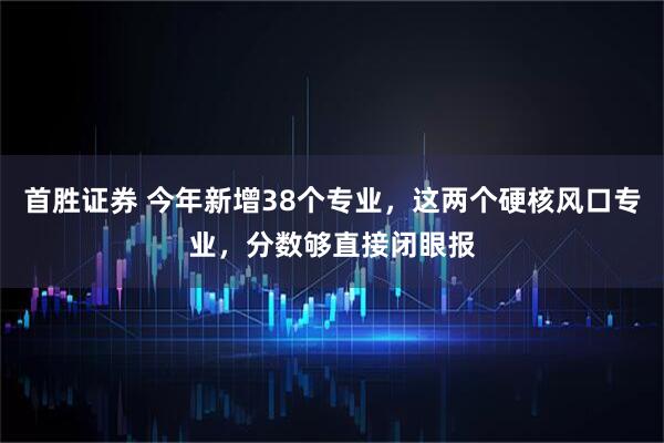 首胜证券 今年新增38个专业，这两个硬核风口专业，分数够直接闭眼报