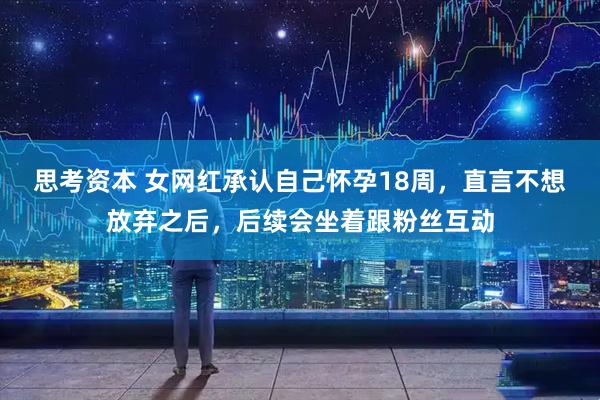 思考资本 女网红承认自己怀孕18周，直言不想放弃之后，后续会坐着跟粉丝互动